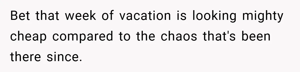 Bet that week of vacation is looking mighty cheap compared to the chaos that's been there since.