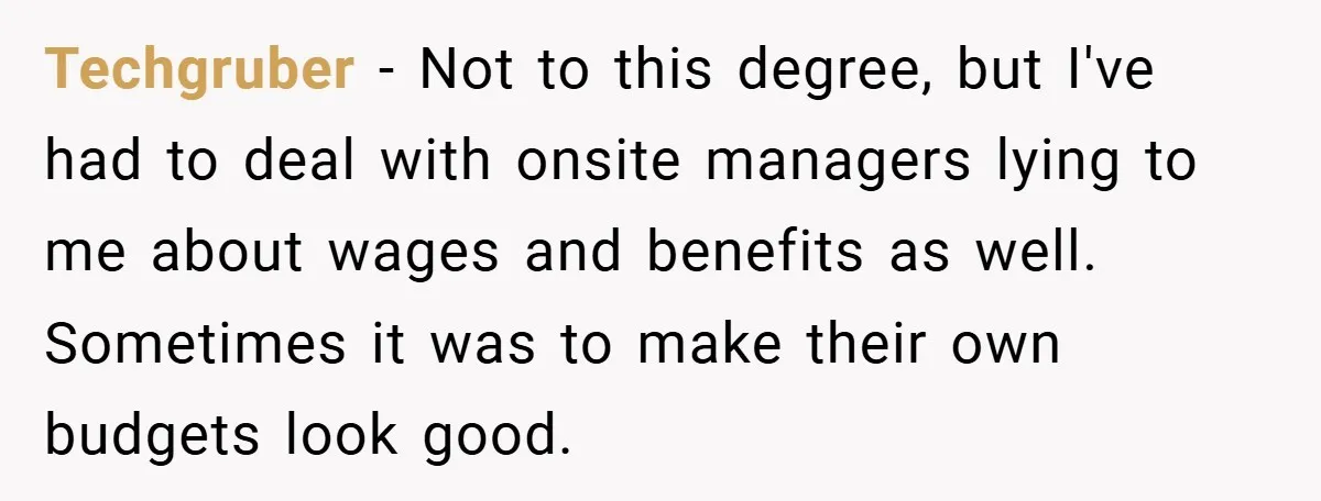 Techgruber − Not to this degree, but I've had to deal with onsite managers lying to me about wages and benefits as well. Sometimes it was to make their own...