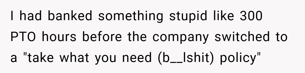 I had banked something stupid like 300 PTO hours before the company switched to a "take what you need (b__lshit) policy"