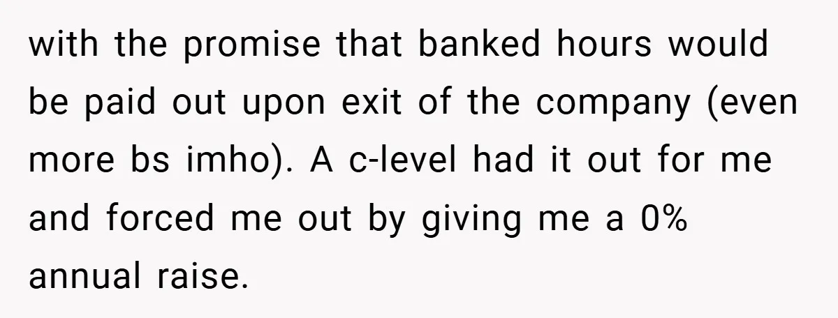 with the promise that banked hours would be paid out upon exit of the company (even more bs imho). A c-level had it out for me and forced me out...