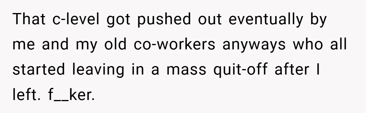 That c-level got pushed out eventually by me and my old co-workers anyways who all started leaving in a mass quit-off after I left. f__ker.