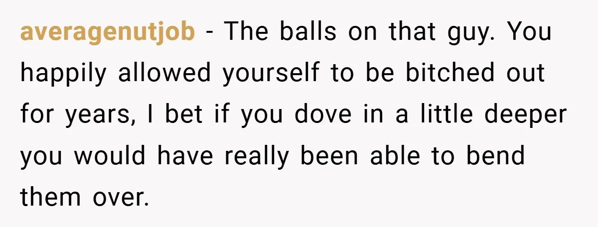 averagenutjob − The balls on that guy. You happily allowed yourself to be bitched out for years, I bet if you dove in a little deeper you would have really...
