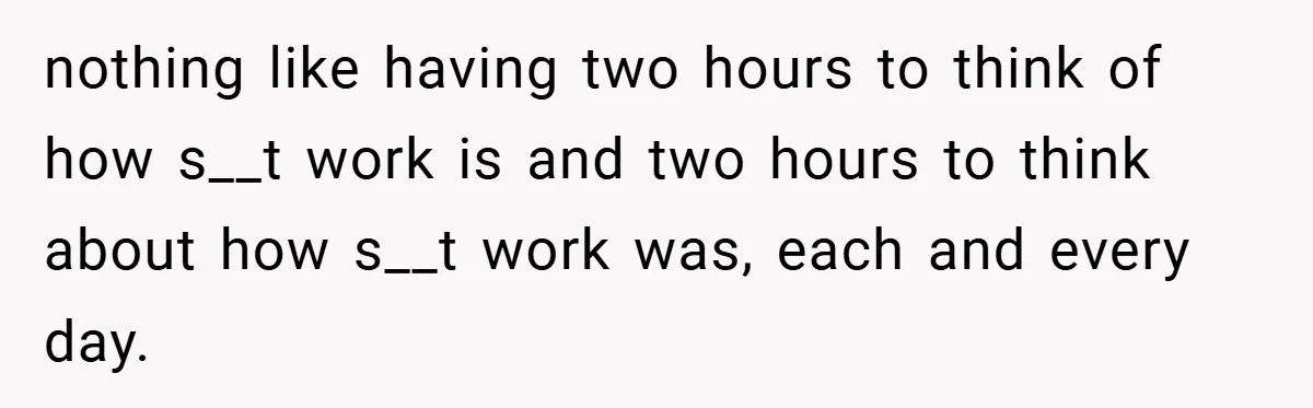 nothing like having two hours to think of how s__t work is and two hours to think about how s__t work was, each and every day.