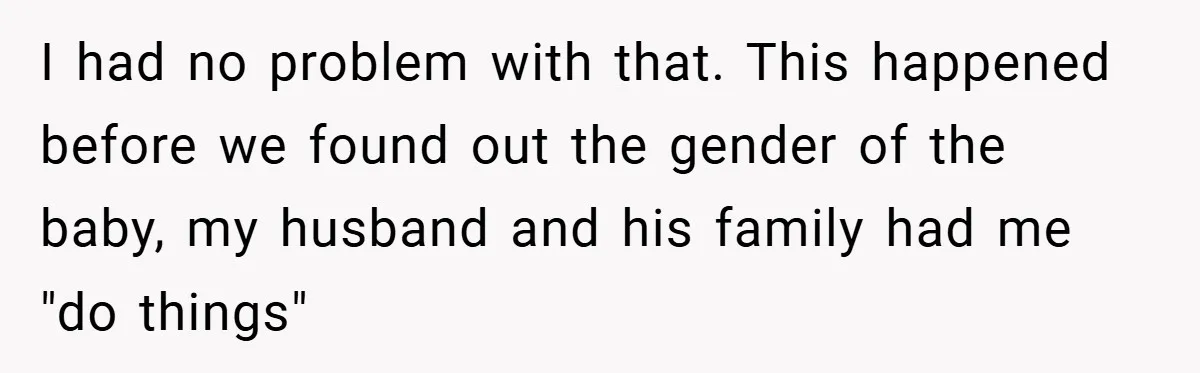 I had no problem with that. This happened before we found out the gender of the baby, my husband and his family had me "do things"