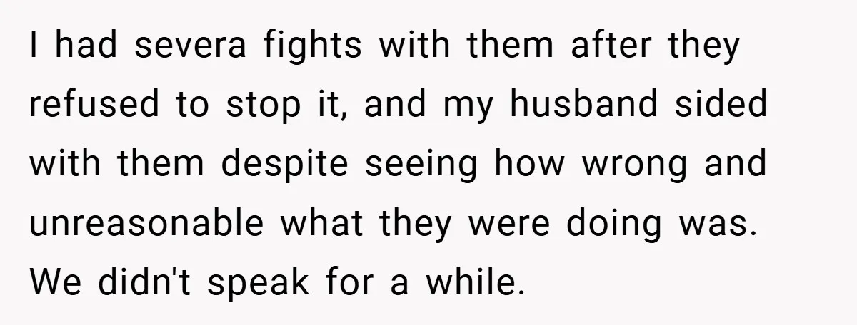I had severa fights with them after they refused to stop it, and my husband sided with them despite seeing how wrong and unreasonable what they were doing was. We...