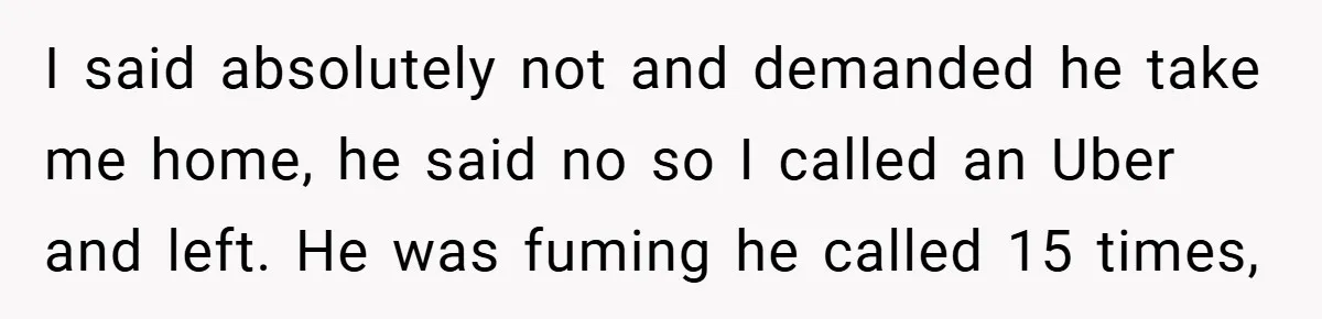 I said absolutely not and demanded he take me home, he said no so I called an Uber and left. He was fuming he called 15 times,