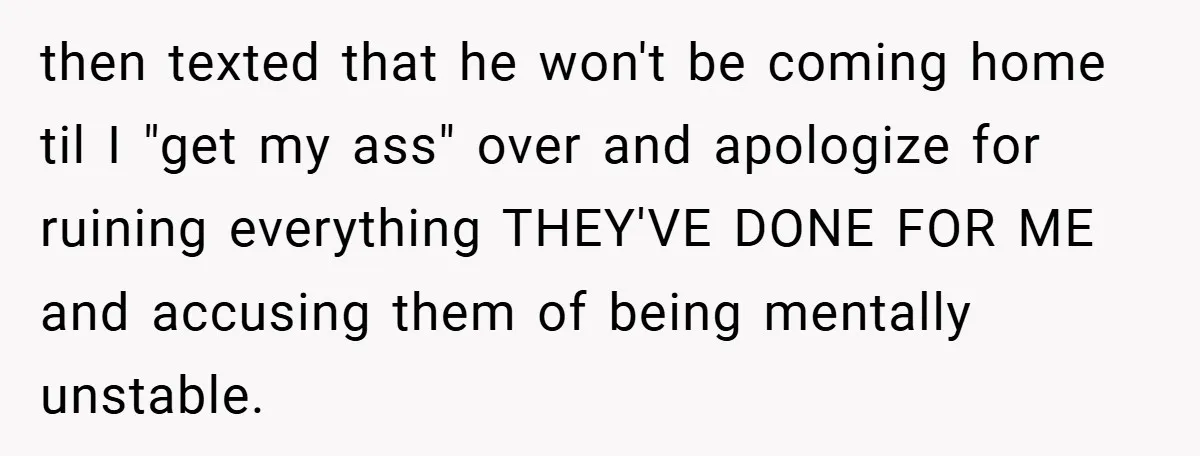 then texted that he won't be coming home til I "get my ass" over and apologize for ruining everything THEY'VE DONE FOR ME and accusing them of being mentally unstable.