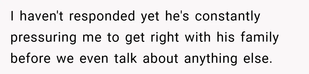 I haven't responded yet he's constantly pressuring me to get right with his family before we even talk about anything else.