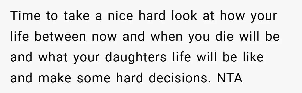 Time to take a nice hard look at how your life between now and when you die will be and what your daughters life will be like and make some...