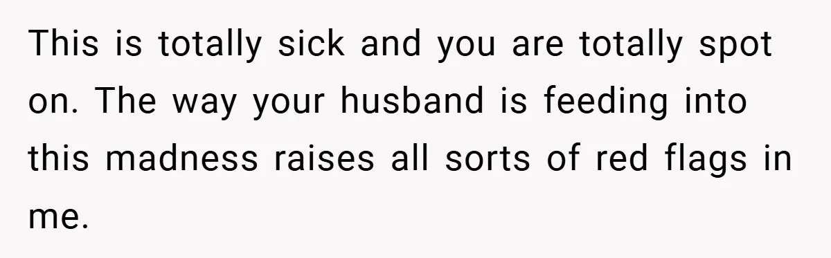 This is totally sick and you are totally spot on. The way your husband is feeding into this madness raises all sorts of red flags in me.