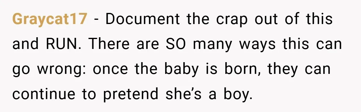 Graycat17 − Document the crap out of this and RUN. There are SO many ways this can go wrong: once the baby is born, they can continue to pretend she’s...