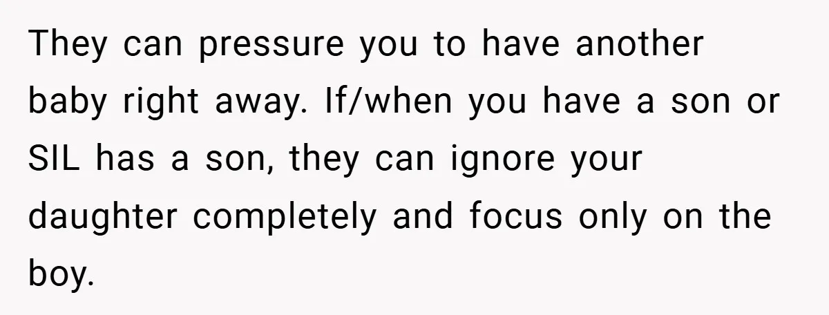 They can pressure you to have another baby right away. If/when you have a son or SIL has a son, they can ignore your daughter completely and focus only on...