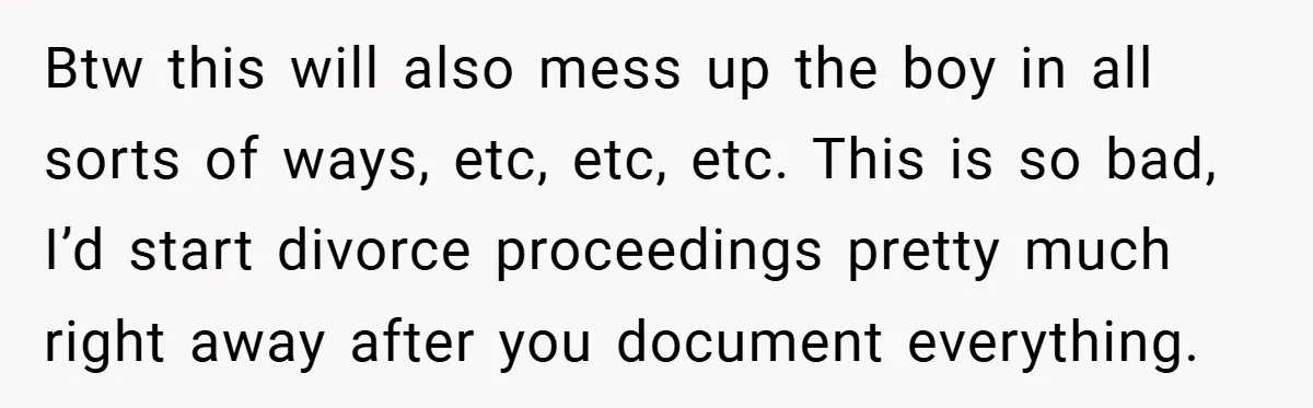 Btw this will also mess up the boy in all sorts of ways, etc, etc, etc. This is so bad, I’d start divorce proceedings pretty much right away after you...