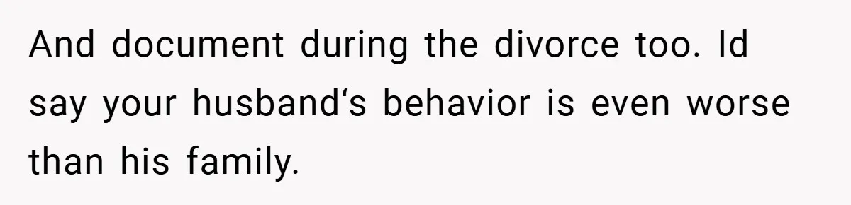 And document during the divorce too. Id say your husband‘s behavior is even worse than his family.