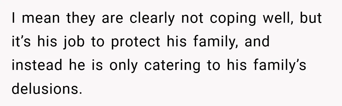 I mean they are clearly not coping well, but it’s his job to protect his family, and instead he is only catering to his family’s delusions.