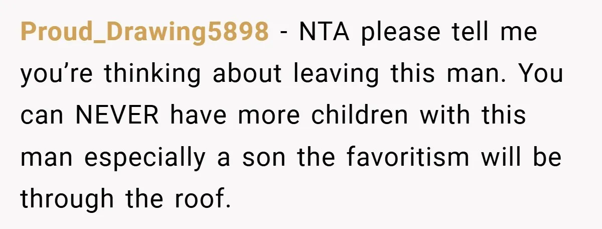 Proud_Drawing5898 − NTA please tell me you’re thinking about leaving this man. You can NEVER have more children with this man especially a son the favoritism will be through the...