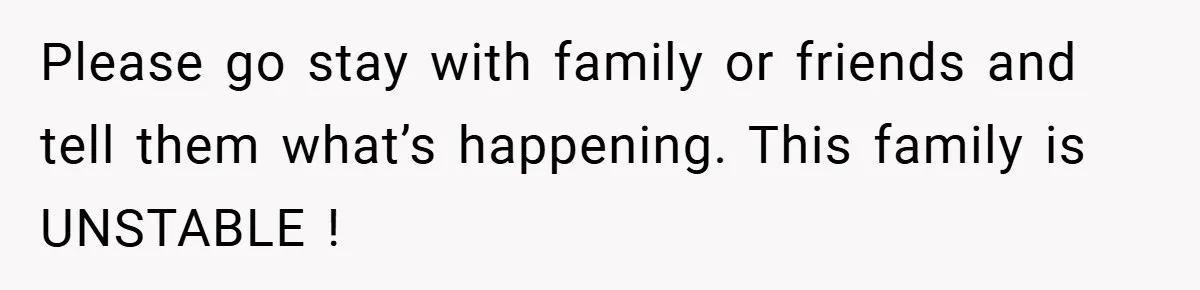 Please go stay with family or friends and tell them what’s happening. This family is UNSTABLE !