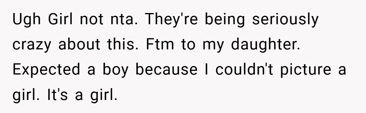 Ugh Girl not nta. They're being seriously crazy about this. Ftm to my daughter. Expected a boy because I couldn't picture a girl. It's a girl.
