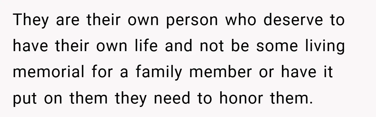 They are their own person who deserve to have their own life and not be some living memorial for a family member or have it put on them they need...
