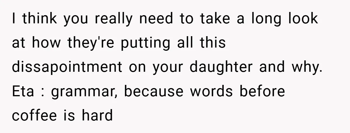 I think you really need to take a long look at how they're putting all this dissapointment on your daughter and why. Eta : grammar, because words before coffee is...