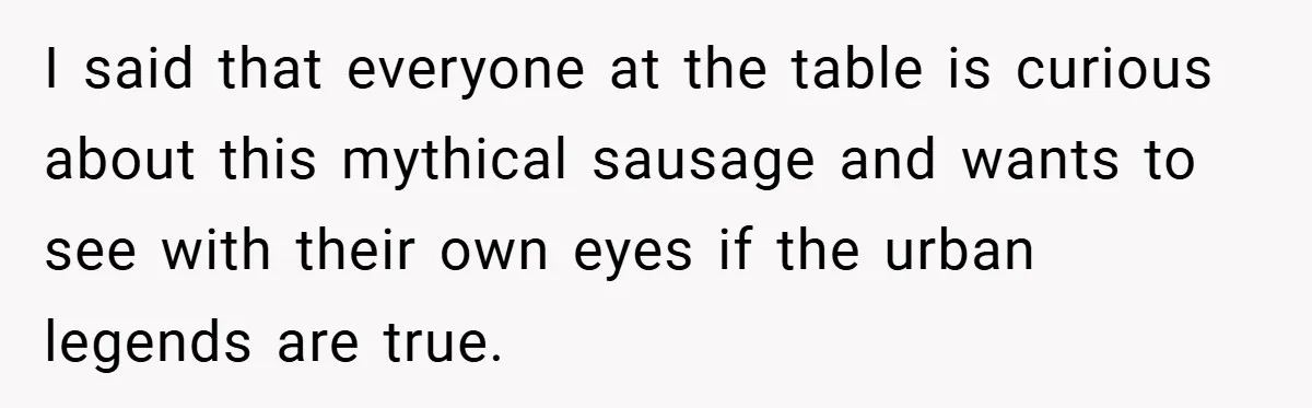 Woman Snaps After Friend Won’t Stop Bragging About Boyfriend’s Size I said that everyone at the table is curious about this mythical sausage and wants to see with their own eyes if the urban legends are true.