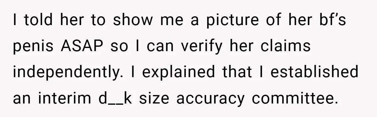 Woman Snaps After Friend Won’t Stop Bragging About Boyfriend’s Size I told her to show me a picture of her bf’s penis ASAP so I can verify her claims independently. I explained that I established an interim d__k size accuracy...