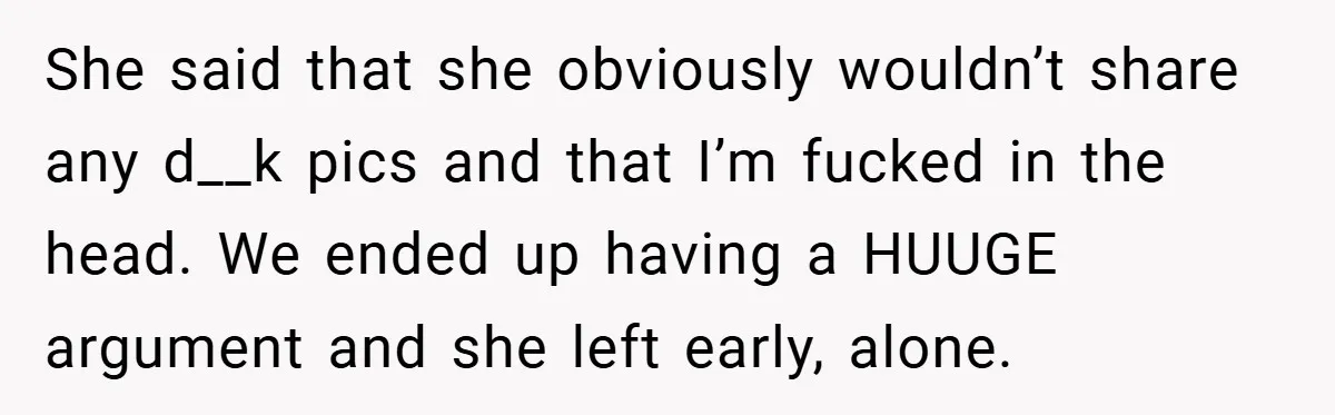 Woman Snaps After Friend Won’t Stop Bragging About Boyfriend’s Size She said that she obviously wouldn’t share any d__k pics and that I’m fucked in the head. We ended up having a HUUGE argument and she left early, alone.