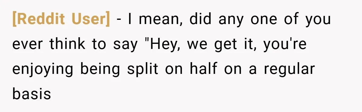[Reddit User] − I mean, did any one of you ever think to say "Hey, we get it, you're enjoying being split on half on a regular basis