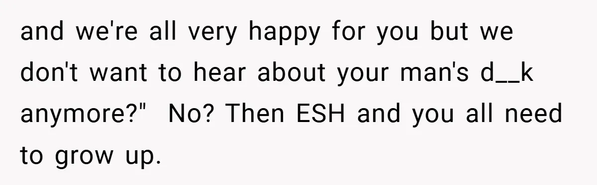 Woman Snaps After Friend Won’t Stop Bragging About Boyfriend’s Size and we're all very happy for you but we don't want to hear about your man's d__k anymore?" No? Then ESH and you all need to grow up.