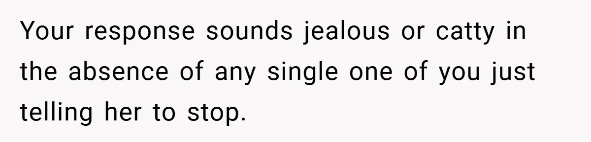 Woman Snaps After Friend Won’t Stop Bragging About Boyfriend’s Size Your response sounds jealous or catty in the absence of any single one of you just telling her to stop.