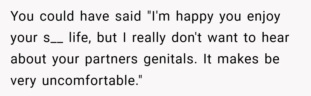 Woman Snaps After Friend Won’t Stop Bragging About Boyfriend’s Size You could have said "I'm happy you enjoy your s__ life, but I really don't want to hear about your partners genitals. It makes be very uncomfortable."