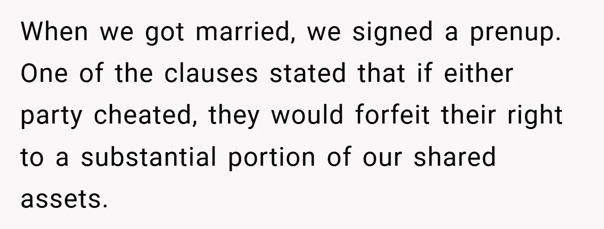 When we got married, we signed a prenup. One of the clauses stated that if either party cheated, they would forfeit their right to a substantial portion of our shared...