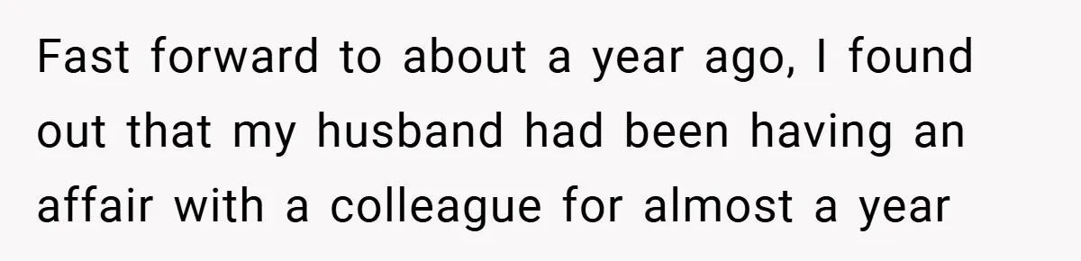 Fast forward to about a year ago, I found out that my husband had been having an affair with a colleague for almost a year