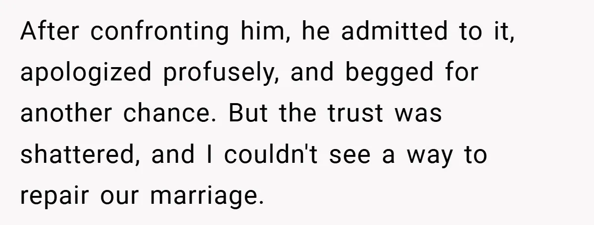 After confronting him, he admitted to it, apologized profusely, and begged for another chance. But the trust was shattered, and I couldn't see a way to repair our marriage.
