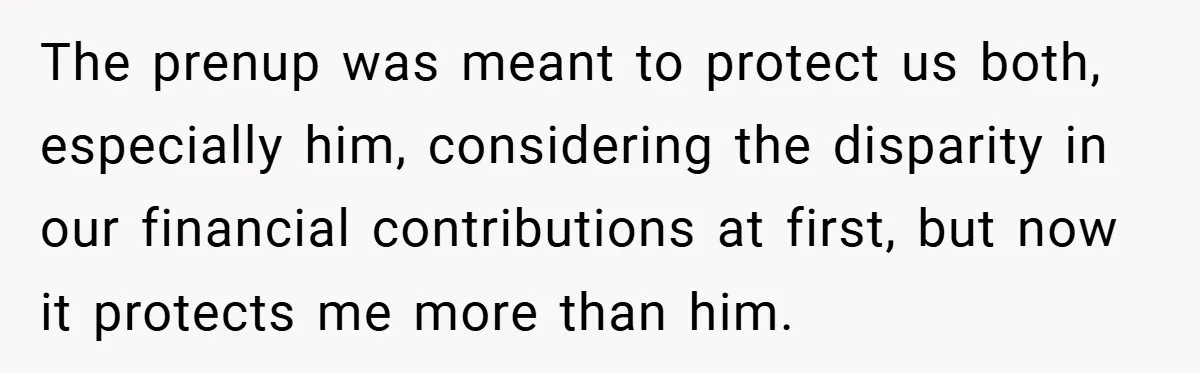 The prenup was meant to protect us both, especially him, considering the disparity in our financial contributions at first, but now it protects me more than him.