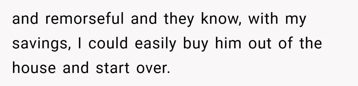 and remorseful and they know, with my savings, I could easily buy him out of the house and start over.