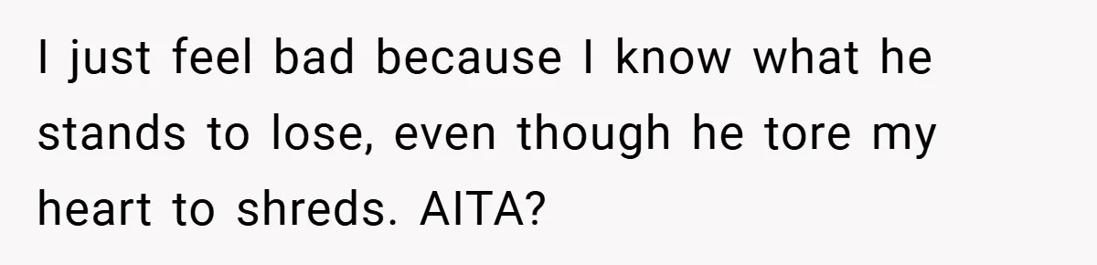 I just feel bad because I know what he stands to lose, even though he tore my heart to shreds. AITA?