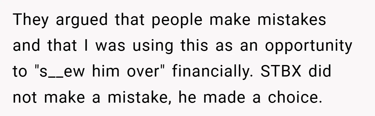 They argued that people make mistakes and that I was using this as an opportunity to "s__ew him over" financially. STBX did not make a mistake, he made a choice.