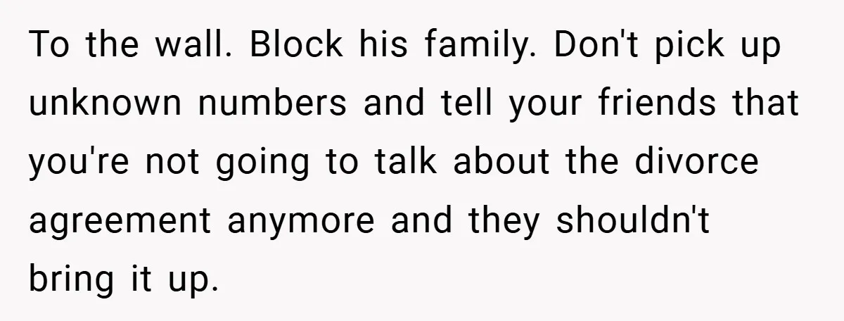 To the wall. Block his family. Don't pick up unknown numbers and tell your friends that you're not going to talk about the divorce agreement anymore and they shouldn't bring...
