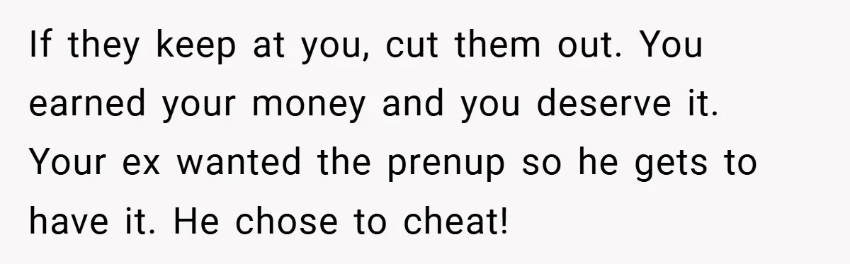 If they keep at you, cut them out. You earned your money and you deserve it. Your ex wanted the prenup so he gets to have it. He chose to...