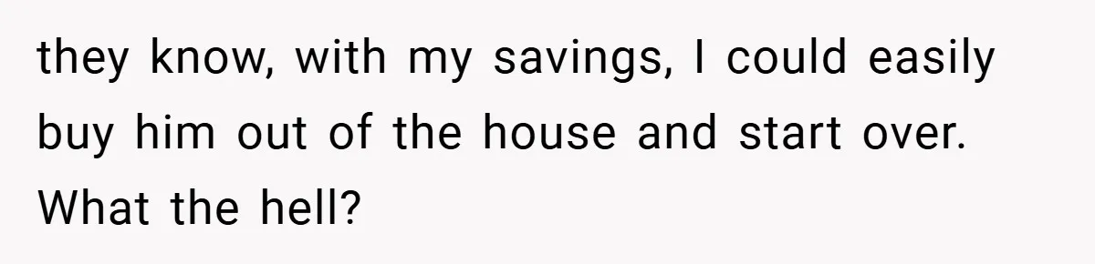 they know, with my savings, I could easily buy him out of the house and start over. What the hell?