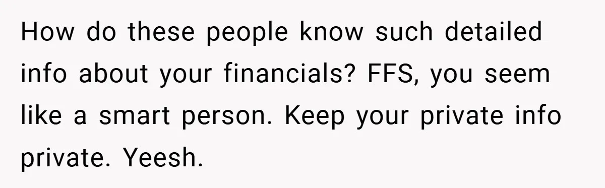 How do these people know such detailed info about your financials? FFS, you seem like a smart person. Keep your private info private. Yeesh.