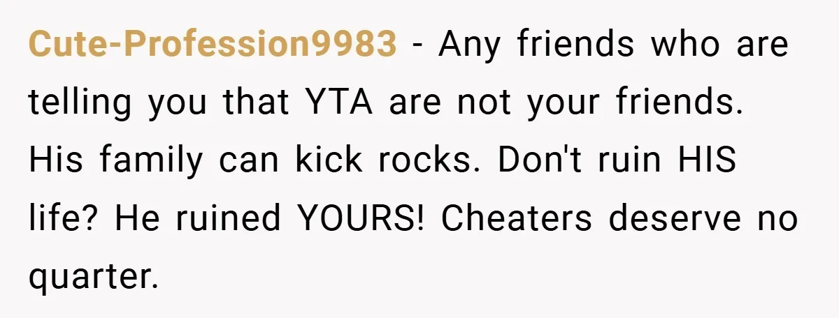 Cute-Profession9983 − Any friends who are telling you that YTA are not your friends. His family can kick rocks. Don't ruin HIS life? He ruined YOURS! Cheaters deserve no quarter.