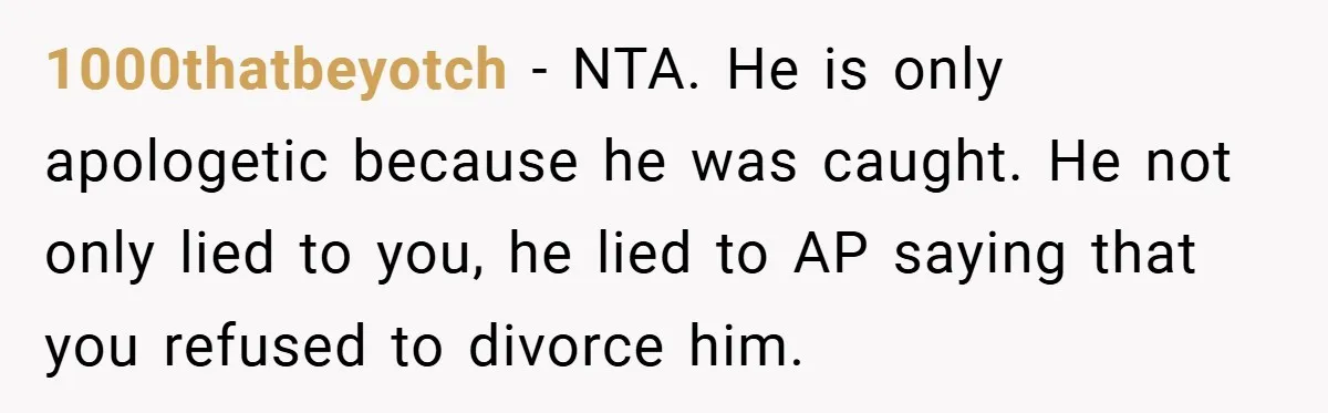 1000thatbeyotch − NTA. He is only apologetic because he was caught. He not only lied to you, he lied to AP saying that you refused to divorce him.