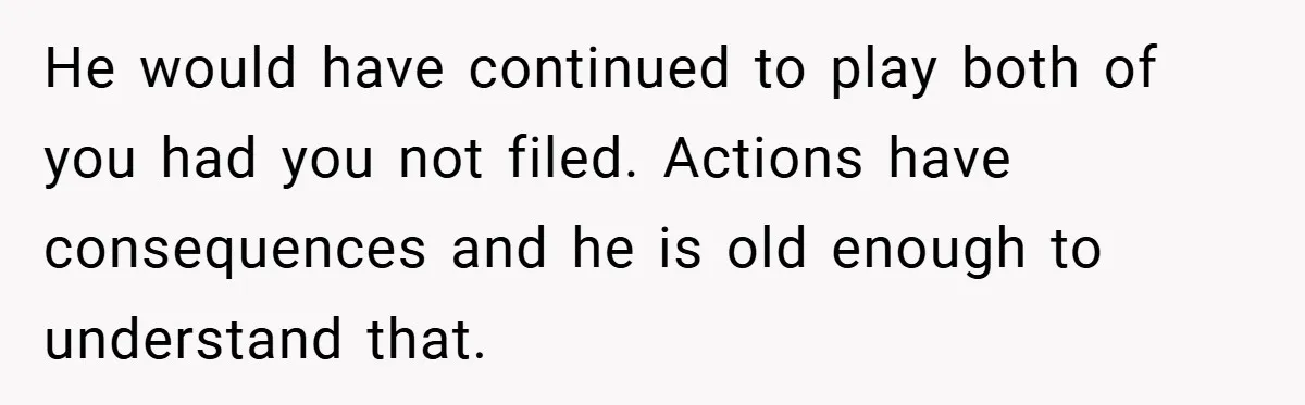 He would have continued to play both of you had you not filed. Actions have consequences and he is old enough to understand that.