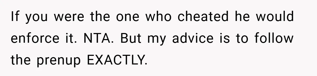 If you were the one who cheated he would enforce it. NTA. But my advice is to follow the prenup EXACTLY.
