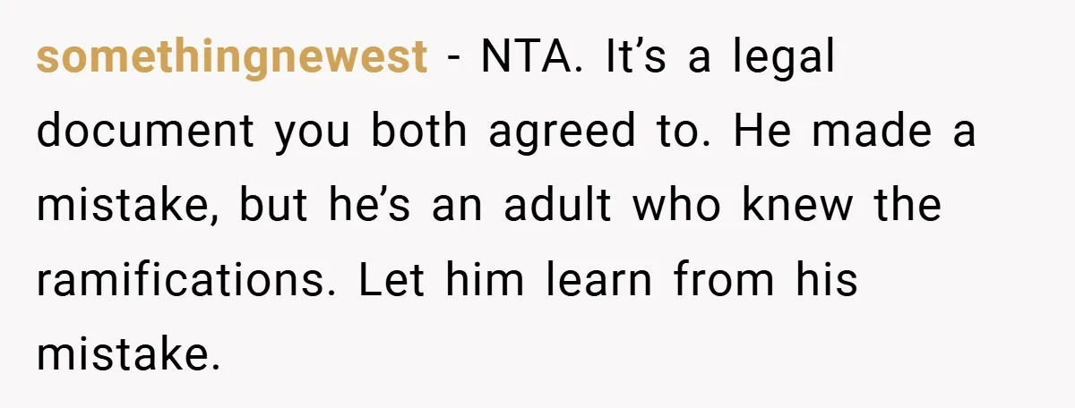 somethingnewest − NTA. It’s a legal document you both agreed to. He made a mistake, but he’s an adult who knew the ramifications. Let him learn from his mistake.