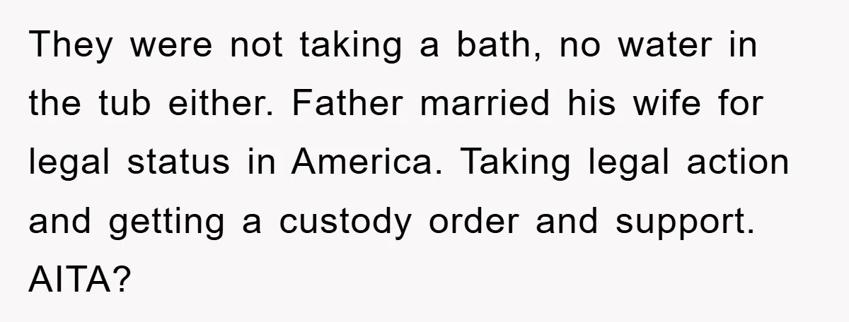 They were not taking a bath, no water in the tub either. Father married his wife for legal status in America. Taking legal action and getting a custody order and...