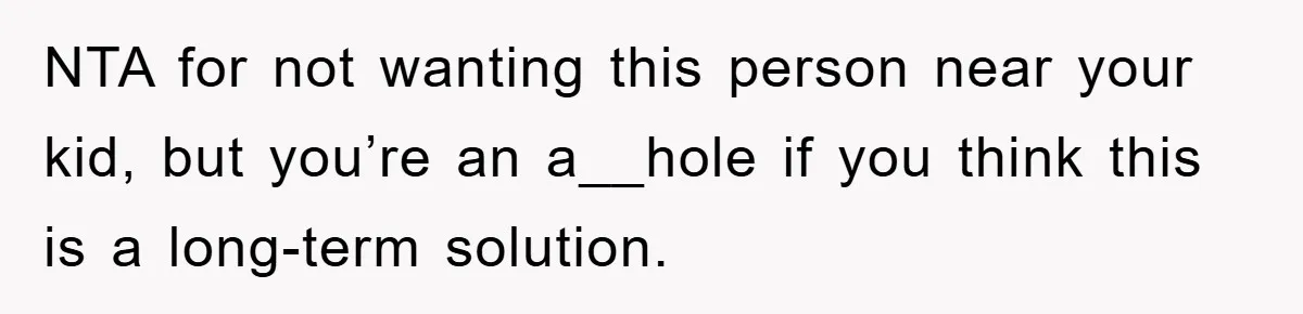 NTA for not wanting this person near your kid, but you’re an a__hole if you think this is a long-term solution.