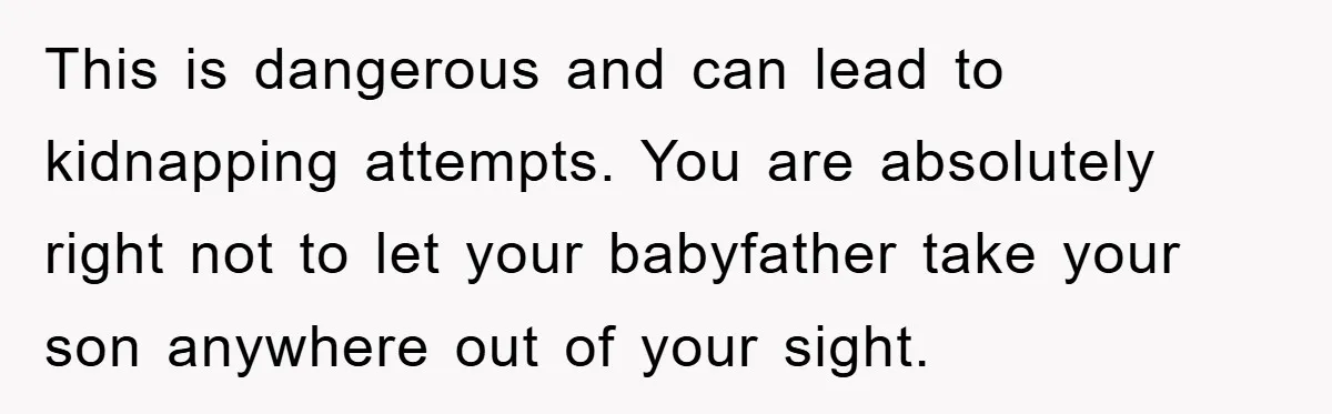 This is dangerous and can lead to kidnapping attempts. You are absolutely right not to let your babyfather take your son anywhere out of your sight.